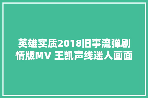 英雄实质2018旧事流弹剧情版MV 王凯声线迷人画面催泪