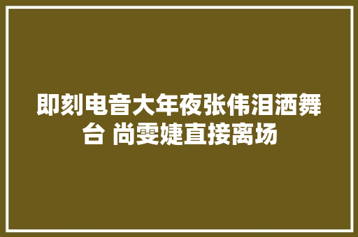 即刻电音大年夜张伟泪洒舞台 尚雯婕直接离场