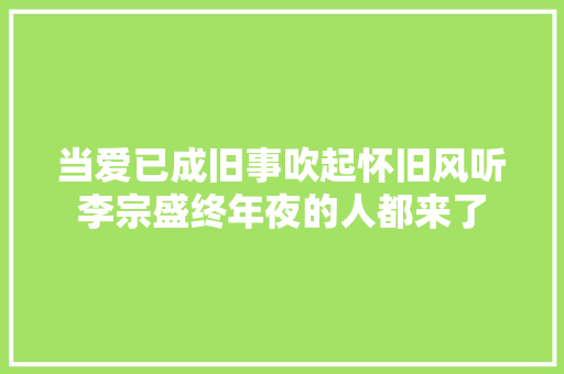 当爱已成旧事吹起怀旧风听李宗盛终年夜的人都来了