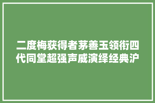 二度梅获得者茅善玉领衔四代同堂超强声威演绎经典沪剧雷雨