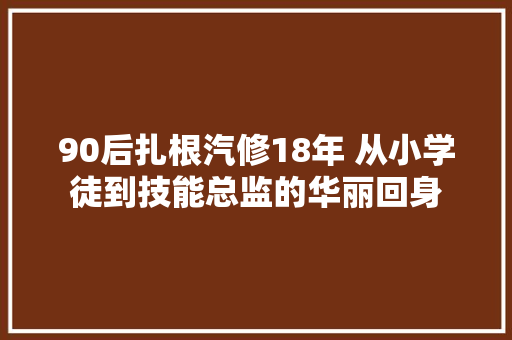 90后扎根汽修18年 从小学徒到技能总监的华丽回身