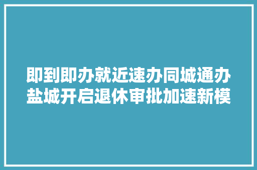 即到即办就近速办同城通办盐城开启退休审批加速新模式