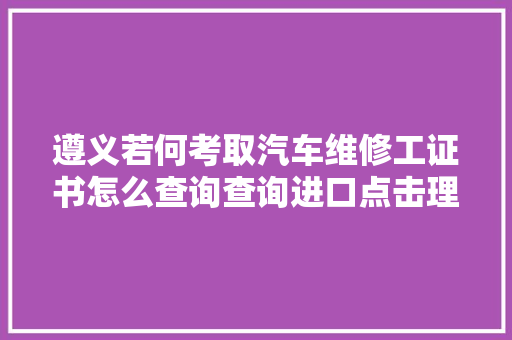 遵义若何考取汽车维修工证书怎么查询查询进口点击理解