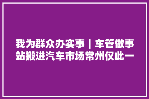 我为群众办实事｜车管做事站搬进汽车市场常州仅此一家
