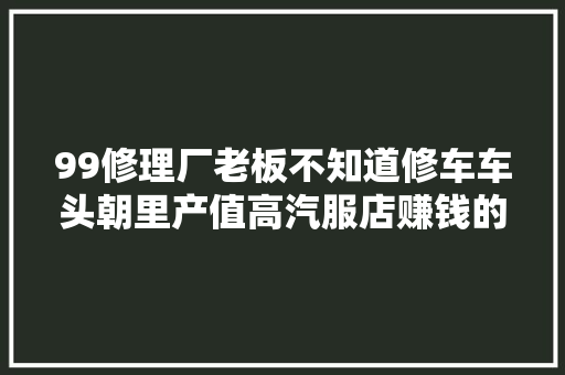 99修理厂老板不知道修车车头朝里产值高汽服店赚钱的窍门在这