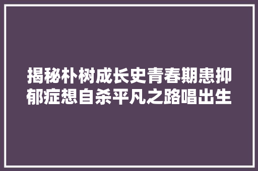 揭秘朴树成长史青春期患抑郁症想自杀平凡之路唱出生平