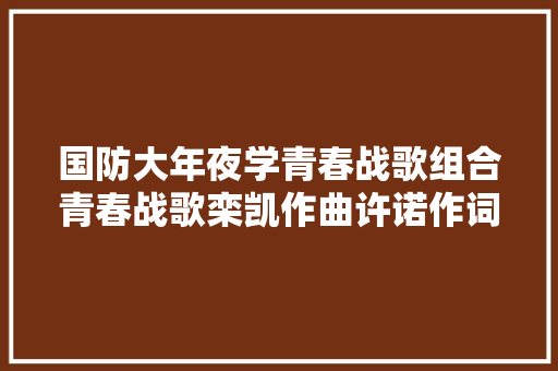 国防大年夜学青春战歌组合青春战歌栾凯作曲许诺作词