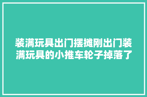 装满玩具出门摆摊刚出门装满玩具的小推车轮子掉落了