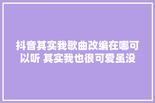 抖音其实我歌曲改编在哪可以听 其实我也很可爱虽没余文乐帅歌词