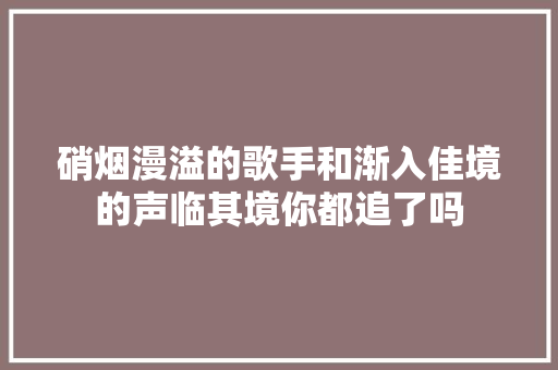 硝烟漫溢的歌手和渐入佳境的声临其境你都追了吗