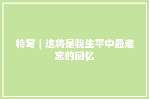 特写｜这将是我生平中最难忘的回忆