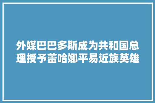 外媒巴巴多斯成为共和国总理授予蕾哈娜平易近族英雄称号