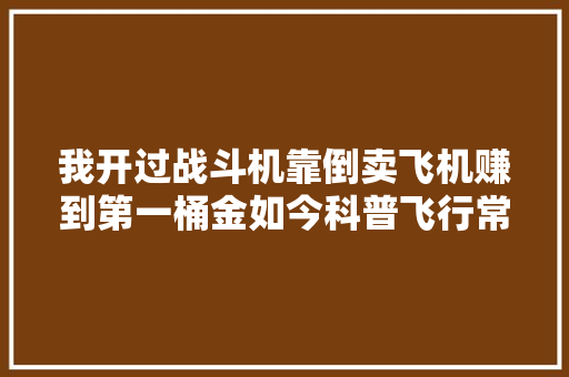 我开过战斗机靠倒卖飞机赚到第一桶金如今科普飞行常识走红