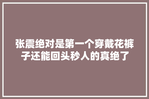 张震绝对是第一个穿戴花裤子还能回头秒人的真绝了
