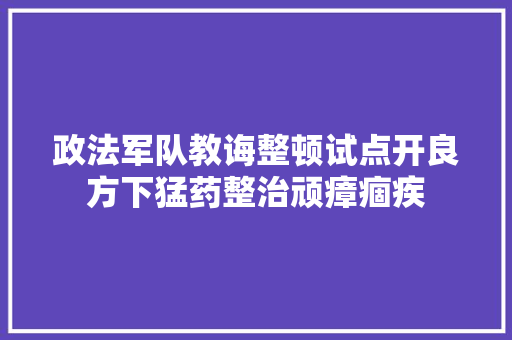 政法军队教诲整顿试点开良方下猛药整治顽瘴痼疾