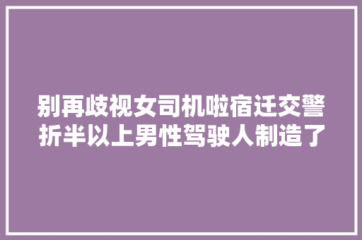 别再歧视女司机啦宿迁交警折半以上男性驾驶人制造了近9成交通事件