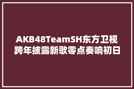 AKB48TeamSH东方卫视跨年披露新歌零点奏响初日之声