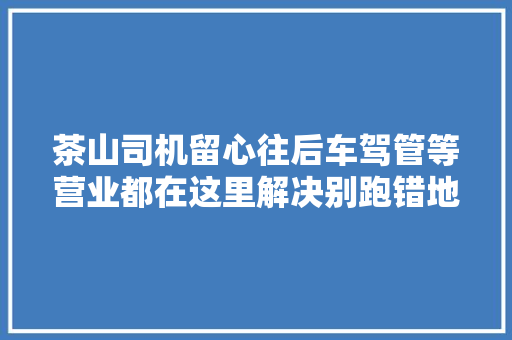 茶山司机留心往后车驾管等营业都在这里解决别跑错地方