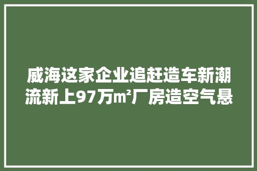 威海这家企业追赶造车新潮流新上97万㎡厂房造空气悬架系统