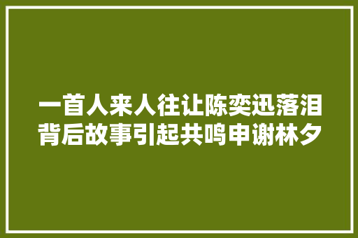 一首人来人往让陈奕迅落泪背后故事引起共鸣申谢林夕
