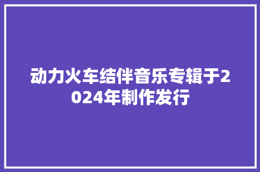 动力火车结伴音乐专辑于2024年制作发行
