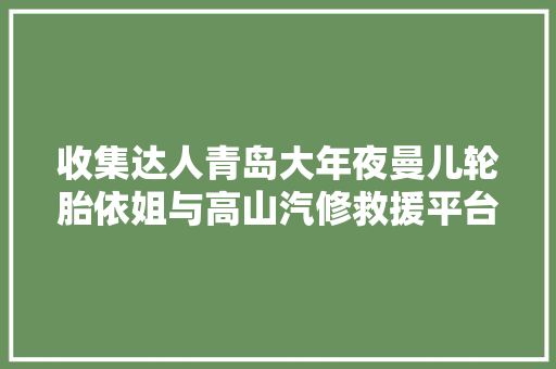 收集达人青岛大年夜曼儿轮胎依姐与高山汽修救援平台签署合作