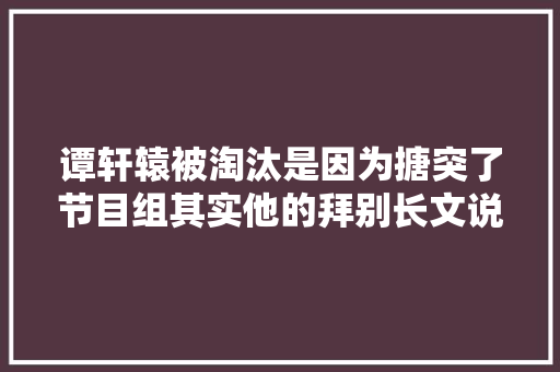 谭轩辕被淘汰是因为搪突了节目组其实他的拜别长文说得很清楚了