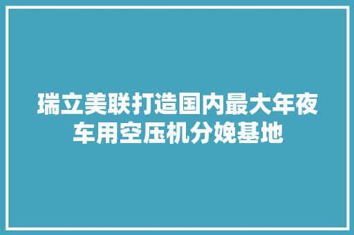 瑞立美联打造国内最大年夜车用空压机分娩基地