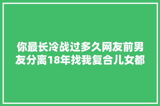 你最长冷战过多久网友前男友分离18年找我复合儿女都15岁了