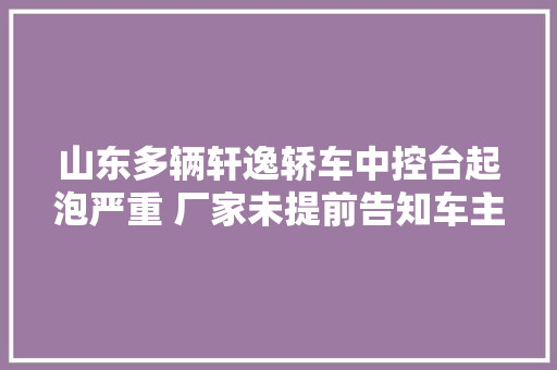 山东多辆轩逸轿车中控台起泡严重 厂家未提前告知车主