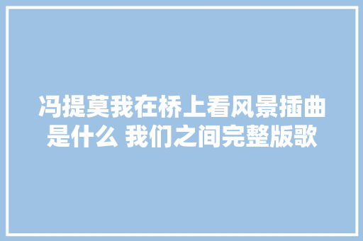 冯提莫我在桥上看风景插曲是什么 我们之间完整版歌词不雅赏