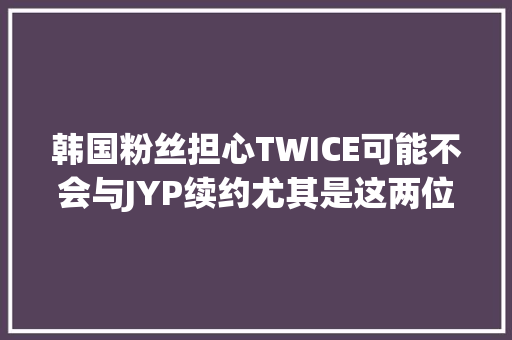 韩国粉丝担心TWICE可能不会与JYP续约尤其是这两位成员