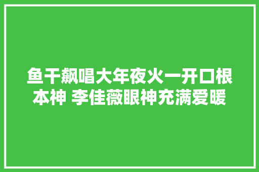 鱼干飙唱大年夜火一开口根本神 李佳薇眼神充满爱暖爆