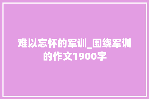 难以忘怀的军训_围绕军训的作文1900字