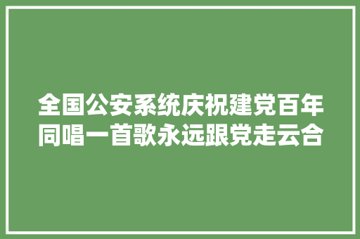 全国公安系统庆祝建党百年同唱一首歌永远跟党走云合唱优秀作品展播 I 永远跟党走