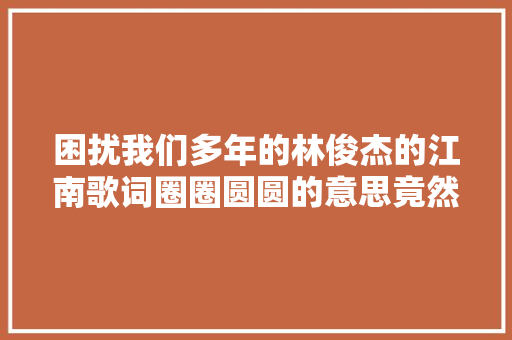 困扰我们多年的林俊杰的江南歌词圈圈圆圆的意思竟然是这样
