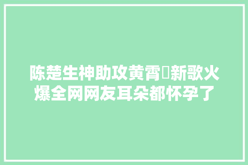 陈楚生神助攻黄霄雲新歌火爆全网网友耳朵都怀孕了