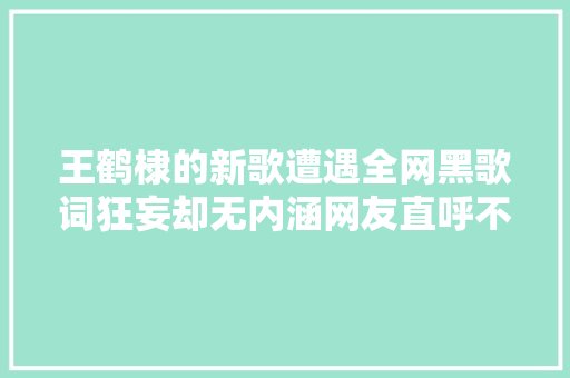 王鹤棣的新歌遭遇全网黑歌词狂妄却无内涵网友直呼不雅赏不来