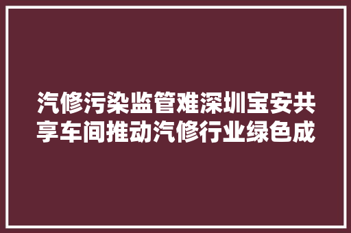 汽修污染监管难深圳宝安共享车间推动汽修行业绿色成长
