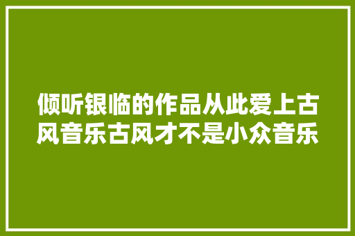 倾听银临的作品从此爱上古风音乐古风才不是小众音乐