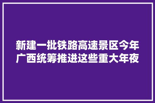 新建一批铁路高速景区今年广西统筹推进这些重大年夜项目