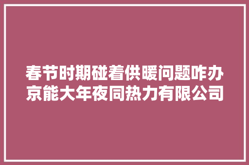 春节时期碰着供暖问题咋办京能大年夜同热力有限公司可拨打客户做事热线查询