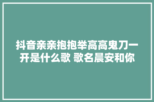 抖音亲亲抱抱举高高鬼刀一开是什么歌 歌名晨安和你歌词