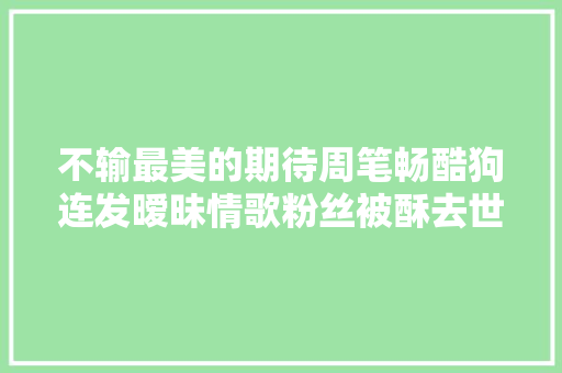 不输最美的期待周笔畅酷狗连发暧昧情歌粉丝被酥去世