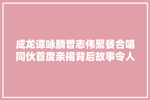 成龙谭咏麟曾志伟聚餐合唱同伙首度亲揭背后故事令人泪奔