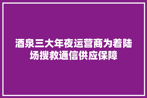 酒泉三大年夜运营商为着陆场搜救通信供应保障