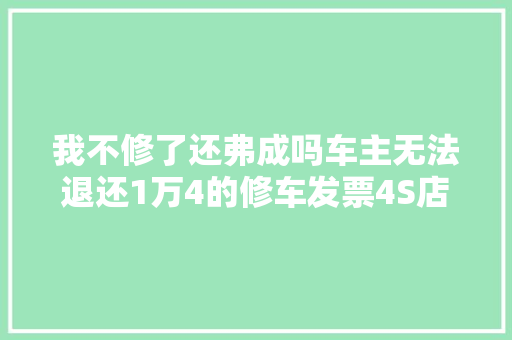 我不修了还弗成吗车主无法退还1万4的修车发票4S店索赔5000