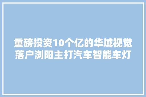 重磅投资10个亿的华域视觉落户浏阳主打汽车智能车灯
