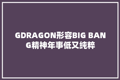GDRAGON形容BIG BANG精神年事低又纯粹