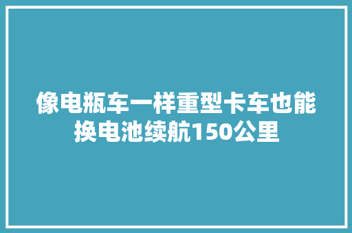像电瓶车一样重型卡车也能换电池续航150公里